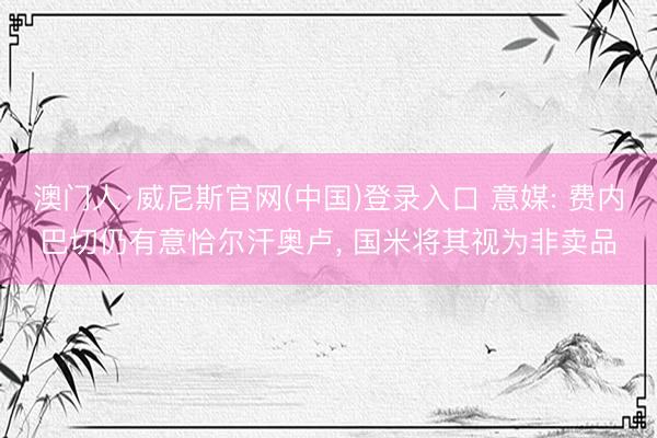 澳门人·威尼斯官网(中国)登录入口 意媒: 费内巴切仍有意恰尔汗奥卢， 国米将其视为非卖品