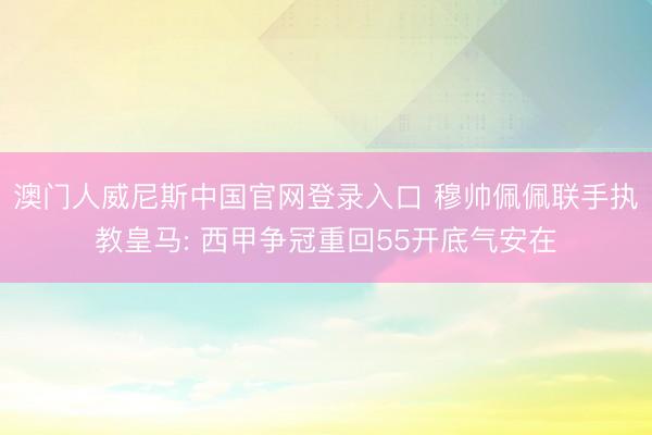 澳门人威尼斯中国官网登录入口 穆帅佩佩联手执教皇马: 西甲争冠重回55开底气安在