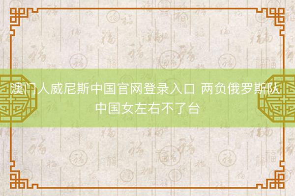 澳门人威尼斯中国官网登录入口 两负俄罗斯队 中国女左右不了台