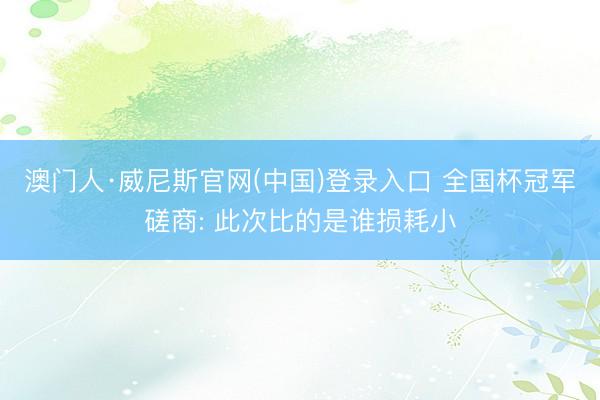 澳门人·威尼斯官网(中国)登录入口 全国杯冠军磋商: 此次比的是谁损耗小