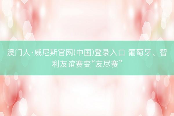 澳门人·威尼斯官网(中国)登录入口 葡萄牙、智利友谊赛变“友尽赛”