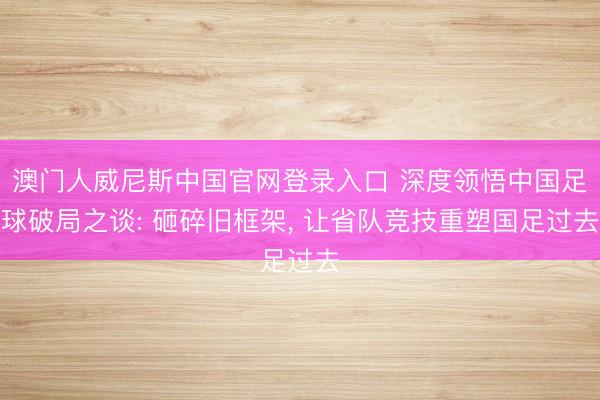 澳门人威尼斯中国官网登录入口 深度领悟中国足球破局之谈: 砸碎旧框架, 让省队竞技重塑国足过去