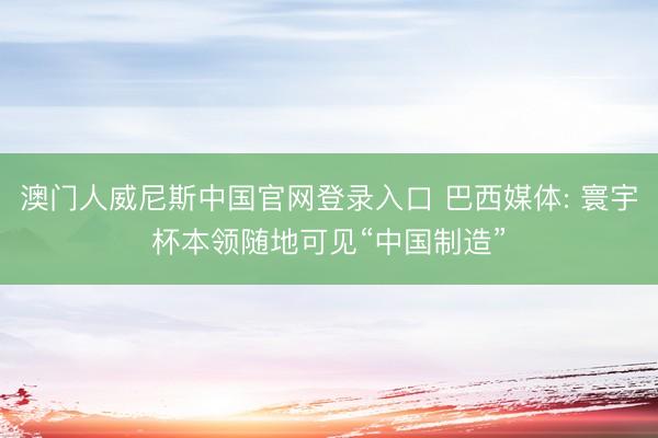 澳门人威尼斯中国官网登录入口 巴西媒体: 寰宇杯本领随地可见“中国制造”