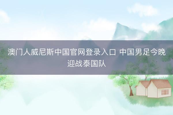 澳门人威尼斯中国官网登录入口 中国男足今晚迎战泰国队