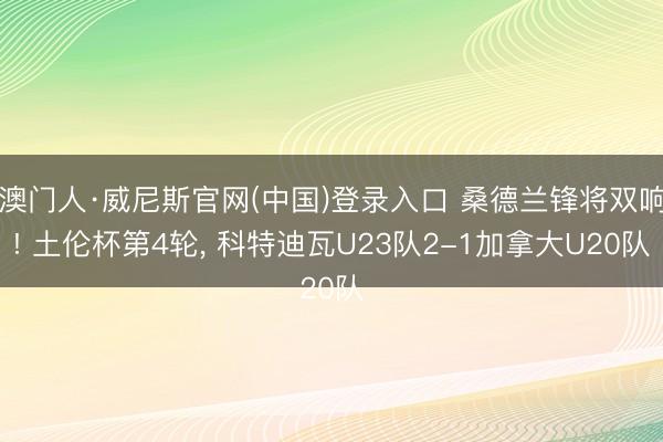 澳门人·威尼斯官网(中国)登录入口 桑德兰锋将双响! 土伦杯第4轮, 科特迪瓦U23队2-1加拿大U20队