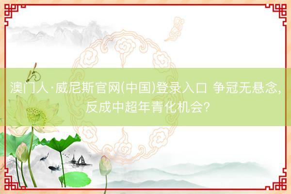 澳门人·威尼斯官网(中国)登录入口 争冠无悬念, 反成中超年青化机会?