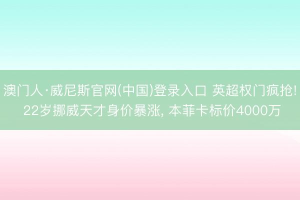 澳门人·威尼斯官网(中国)登录入口 英超权门疯抢! 22岁挪威天才身价暴涨， 本菲卡标价4000万