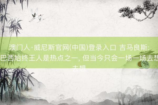 澳门人·威尼斯官网(中国)登录入口 吉马良斯: 巴西始终王人是热点之一, 但当今只会一场一场去想