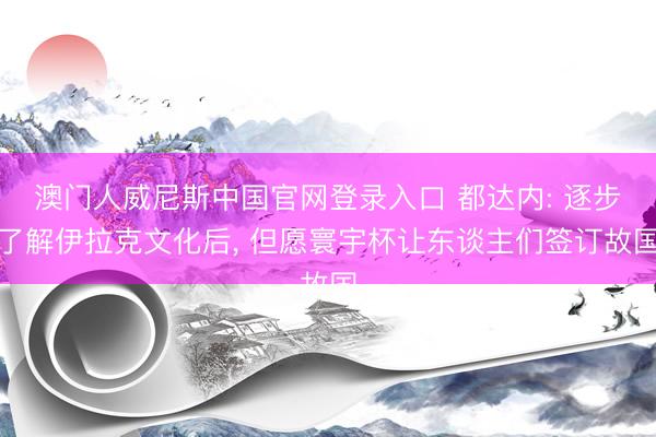 澳门人威尼斯中国官网登录入口 都达内: 逐步了解伊拉克文化后， 但愿寰宇杯让东谈主们签订故国