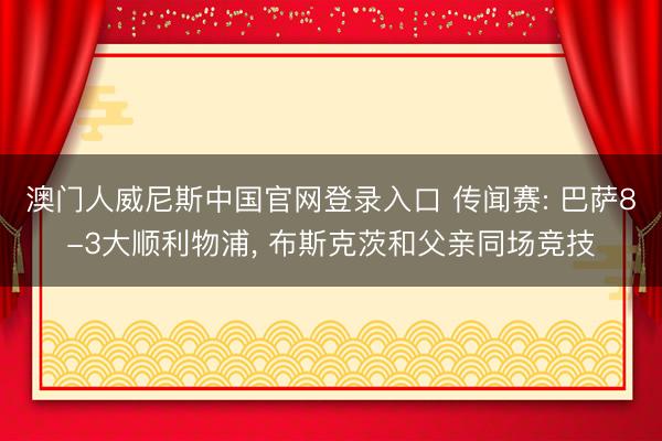 澳门人威尼斯中国官网登录入口 传闻赛: 巴萨8-3大顺利物浦， 布斯克茨和父亲同场竞技