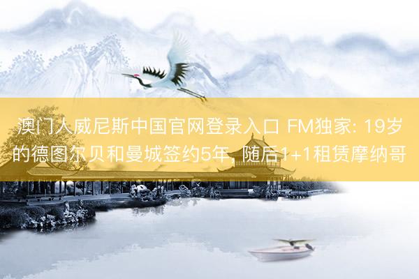 澳门人威尼斯中国官网登录入口 FM独家: 19岁的德图尔贝和曼城签约5年， 随后1+1租赁摩纳哥