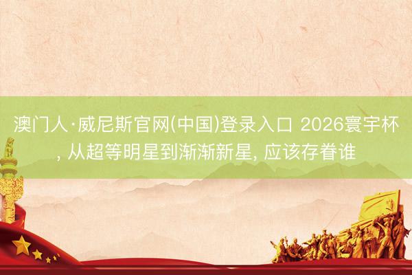 澳门人·威尼斯官网(中国)登录入口 2026寰宇杯， 从超等明星到渐渐新星， 应该存眷谁