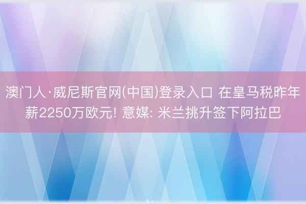 澳门人·威尼斯官网(中国)登录入口 在皇马税昨年薪2250万欧元! 意媒: 米兰挑升签下阿拉巴