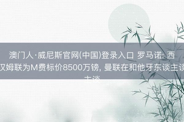 澳门人·威尼斯官网(中国)登录入口 罗马诺: 西汉姆联为M费标价8500万镑, 曼联在和他牙东谈主谈