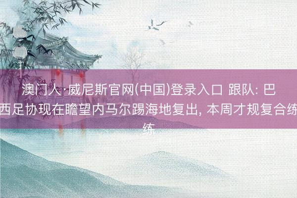 澳门人·威尼斯官网(中国)登录入口 跟队: 巴西足协现在瞻望内马尔踢海地复出， 本周才规复合练