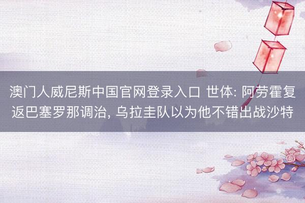 澳门人威尼斯中国官网登录入口 世体: 阿劳霍复返巴塞罗那调治, 乌拉圭队以为他不错出战沙特