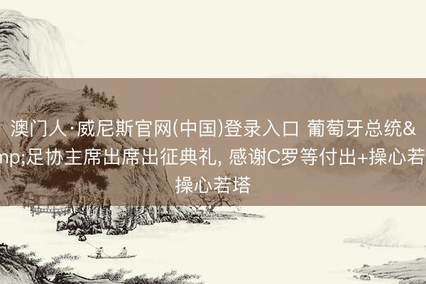 澳门人·威尼斯官网(中国)登录入口 葡萄牙总统&足协主席出席出征典礼, 感谢C罗等付出+操心若塔