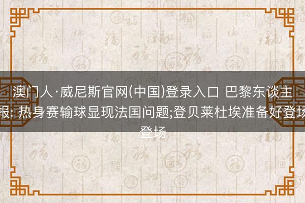 澳门人·威尼斯官网(中国)登录入口 巴黎东谈主报: 热身赛输球显现法国问题;登贝莱杜埃准备好登场