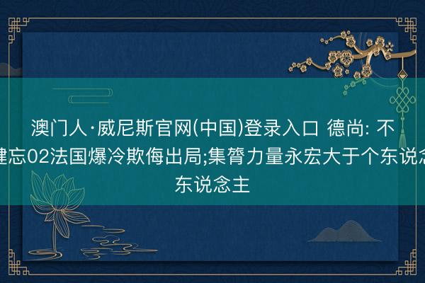 澳门人·威尼斯官网(中国)登录入口 德尚: 不会健忘02法国爆冷欺侮出局;集膂力量永宏大于个东说念主