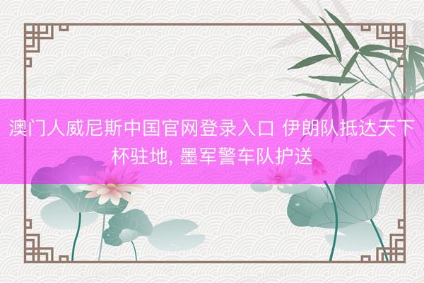 澳门人威尼斯中国官网登录入口 伊朗队抵达天下杯驻地， 墨军警车队护送