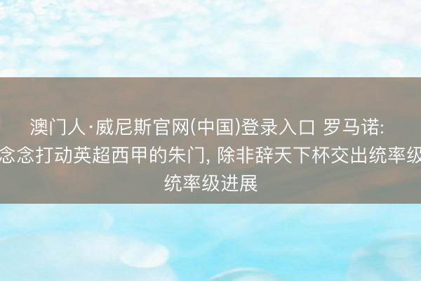 澳门人·威尼斯官网(中国)登录入口 罗马诺: 莱奥念念打动英超西甲的朱门， 除非辞天下杯交出统率级进展