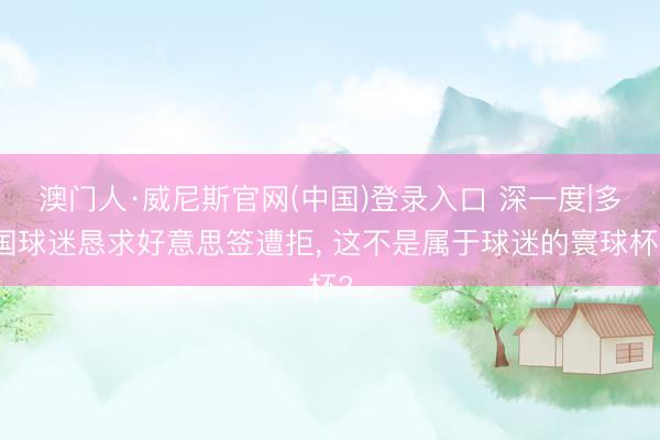 澳门人·威尼斯官网(中国)登录入口 深一度|多国球迷恳求好意思签遭拒， 这不是属于球迷的寰球杯?