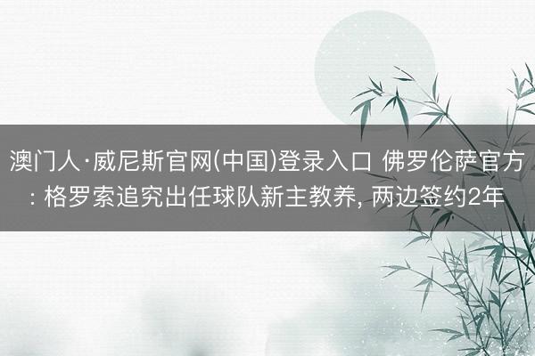 澳门人·威尼斯官网(中国)登录入口 佛罗伦萨官方: 格罗索追究出任球队新主教养, 两边签约2年