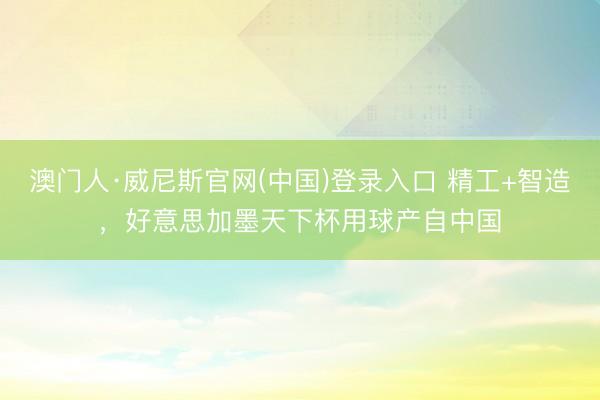 澳门人·威尼斯官网(中国)登录入口 精工+智造，好意思加墨天下杯用球产自中国