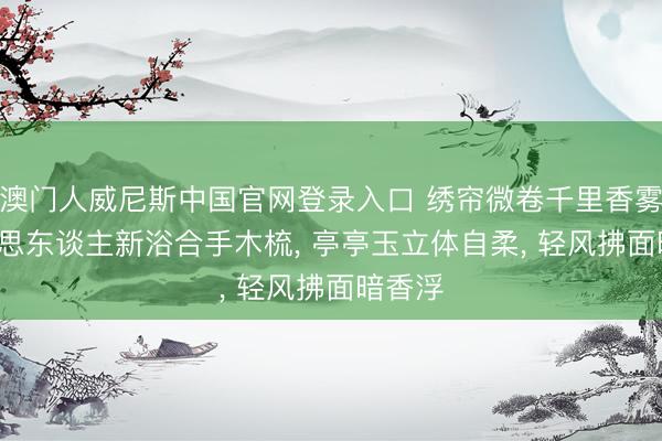 澳门人威尼斯中国官网登录入口 绣帘微卷千里香雾, 好意思东谈主新浴合手木梳, 亭亭玉立体自柔, 轻风拂面暗香浮
