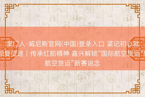 澳门人·威尼斯官网(中国)登录入口 紧记初心就业 奋进回复征途丨传承红船精神 嘉兴解锁“国际航空货运”新赛说念