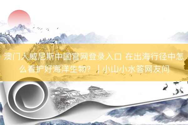 澳门人威尼斯中国官网登录入口 在出海行径中怎么看护好海洋生物？ | 小山小水答网友问