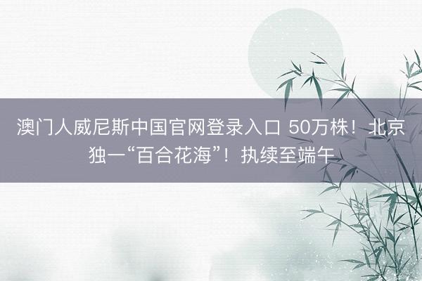 澳门人威尼斯中国官网登录入口 50万株！北京独一“百合花海”！执续至端午