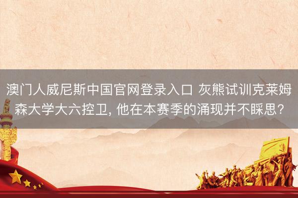 澳门人威尼斯中国官网登录入口 灰熊试训克莱姆森大学大六控卫, 他在本赛季的涌现并不睬思?