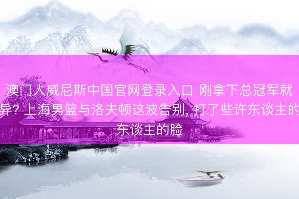 澳门人威尼斯中国官网登录入口 刚拿下总冠军就离异? 上海男篮与洛夫顿这波告别， 打了些许东谈主的脸