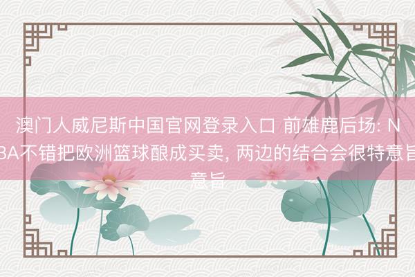 澳门人威尼斯中国官网登录入口 前雄鹿后场: NBA不错把欧洲篮球酿成买卖， 两边的结合会很特意旨
