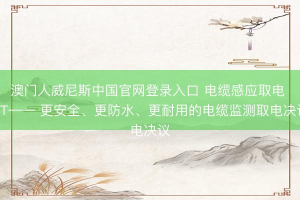 澳门人威尼斯中国官网登录入口 电缆感应取电 CT—— 更安全、更防水、更耐用的电缆监测取电决议