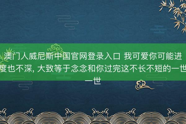 澳门人威尼斯中国官网登录入口 我可爱你可能进度也不深， 大致等于念念和你过完这不长不短的一世