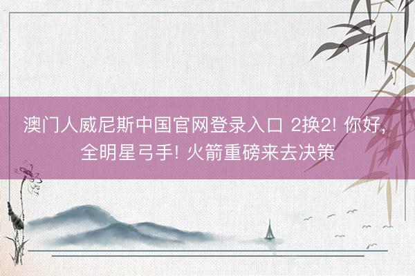 澳门人威尼斯中国官网登录入口 2换2! 你好, 全明星弓手! 火箭重磅来去决策