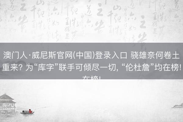 澳门人·威尼斯官网(中国)登录入口 骁雄奈何卷土重来? 为“库字”联手可倾尽一切, “伦杜詹”均在榜!