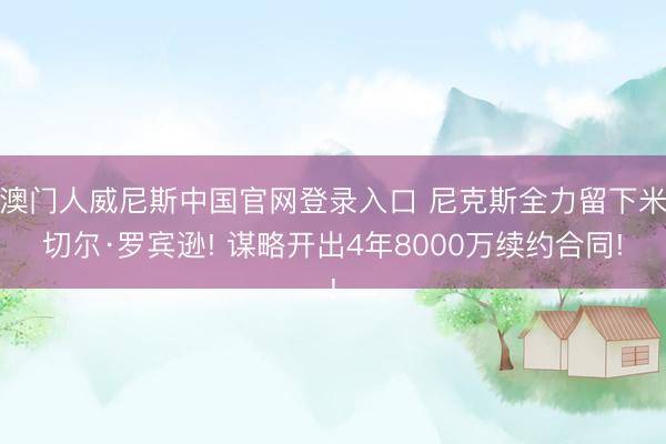 澳门人威尼斯中国官网登录入口 尼克斯全力留下米切尔·罗宾逊! 谋略开出4年8000万续约合同!