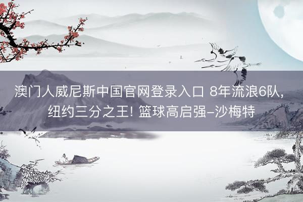 澳门人威尼斯中国官网登录入口 8年流浪6队， 纽约三分之王! 篮球高启强-沙梅特
