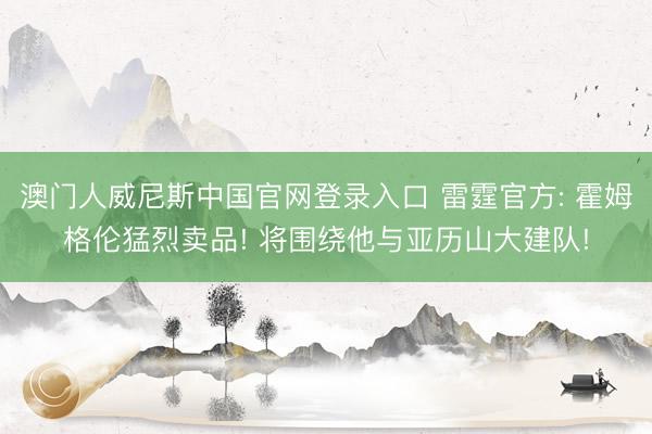 澳门人威尼斯中国官网登录入口 雷霆官方: 霍姆格伦猛烈卖品! 将围绕他与亚历山大建队!