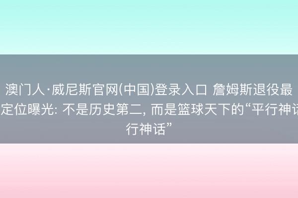 澳门人·威尼斯官网(中国)登录入口 詹姆斯退役最终定位曝光: 不是历史第二， 而是篮球天下的“平行神话”