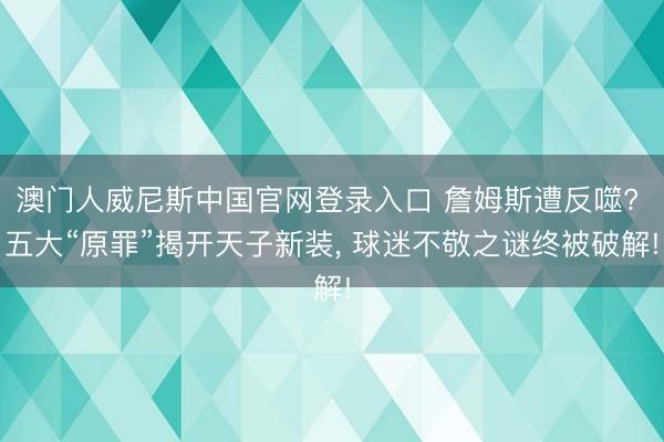 澳门人威尼斯中国官网登录入口 詹姆斯遭反噬? 五大“原罪”揭开天子新装, 球迷不敬之谜终被破解!