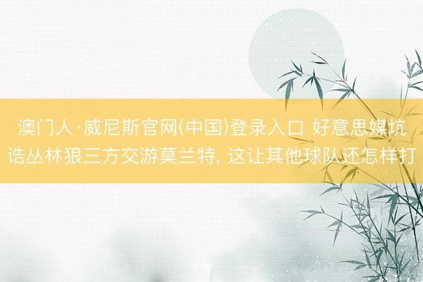 澳门人·威尼斯官网(中国)登录入口 好意思媒坑诰丛林狼三方交游莫兰特， 这让其他球队还怎样打