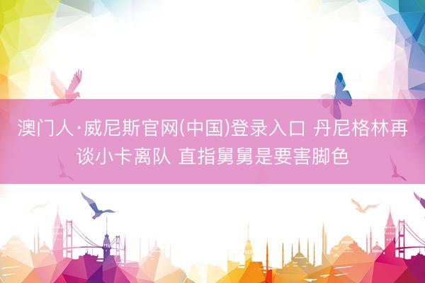 澳门人·威尼斯官网(中国)登录入口 丹尼格林再谈小卡离队 直指舅舅是要害脚色