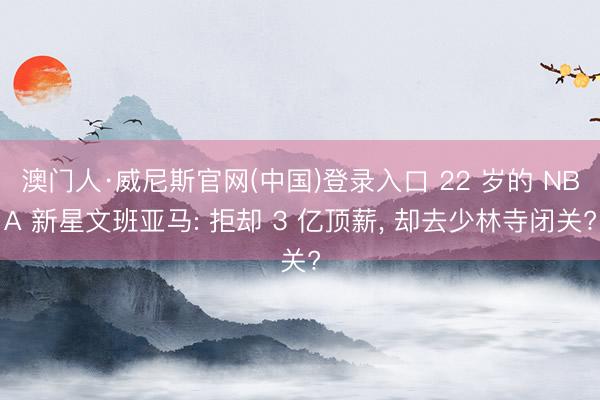 澳门人·威尼斯官网(中国)登录入口 22 岁的 NBA 新星文班亚马: 拒却 3 亿顶薪， 却去少林寺闭关?