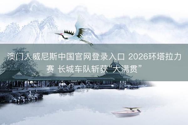 澳门人威尼斯中国官网登录入口 2026环塔拉力赛 长城车队斩获“大满贯”