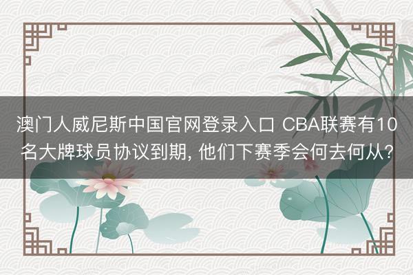 澳门人威尼斯中国官网登录入口 CBA联赛有10名大牌球员协议到期, 他们下赛季会何去何从?