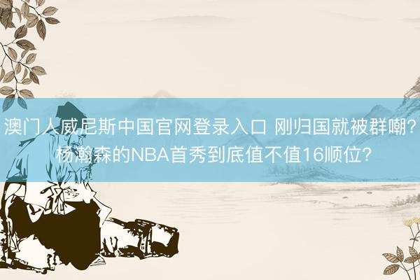 澳门人威尼斯中国官网登录入口 刚归国就被群嘲? 杨瀚森的NBA首秀到底值不值16顺位?